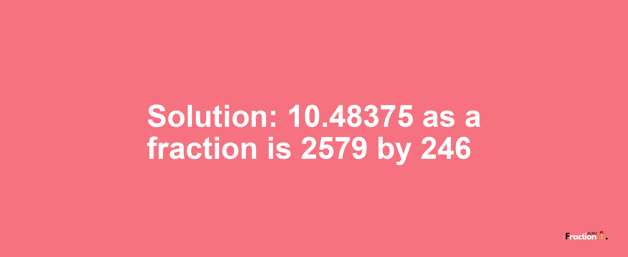 Solution:10.48375 as a fraction is 2579/246